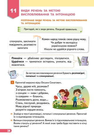 34
11
В
иди
р
ечень за метою
висловлювання та інтонацією
Розпізнаю види
р
ечень за метою висловлювання
та інтонацією
Пригадай, які є види речень. Поєднай правильно.
Кожен народ плекає свою рідну мову.
Чи добре ти володієш
українською мовою?
Ніколи не цурайся рідного слова.
спонукати, закликати
повідомити, розповісти
запитати
Плекати — дбайливо доглядати, піклуватися.
Цуратися — триматися осторонь, уникати, від-
мовлятися.
Чуєш, друже мій, розмови?
З вітром листя гомонить,
з сонцем — ниви і діброви,
із озерами — блакить.
Розмовляють доли, води…
Стань, послухай, роздивись.
Мову рідної природи
розуміти серцем вчись.
1   
Прочитай виразно вірш Оксани Сенатович.
 
Знайди в тексті розповідні, питальні і спонукальні речення. Прочитай
їх із відповідною інтонацією.
 
Випиши спонукальні речення. Вимов їх із підсилювальною інтонацією.
Якими стануть ці речення? А який знак треба буде поставити в кінці
таких речень?
За метою висловлювання речення бувають розповідні,
питальні та спонукальні.
 