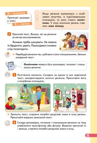 35
Книжки треба шанувати. Не можна
їх бруднити, рвати. Пошкоджені книжки
слід полагодити.
Прочитай і розкажи
у класі.
Я
 
— учителька
Я
 
— учитель
Якщо речення вимовляють з особ
­
ливим почуттям, із підсилювальною
інтонацією, то вони стають оклич-
ними. У кінці окличних речень став-
лять знак оклику.
2   
Прочитай текст. Визнач, які це речення
за метою висловлювання.
		
3   
Розгляньте малюнки. Складіть за одним із них невеликий
текст, використовуючи окличні речення. Прочитайте його
з потрібною інтонацією.
		
  
Перебудуй речення так, щоб вони стали спонукальними. Запиши
утворений текст.
 
Запишіть текст, ставлячи потрібні розділові знаки в кінці речень.
Прочитайте виразно записаний текст.
Окличними можуть бути розповідні, питальні і спону-
кальні речення.
		
4   
Склади розповідне, питальне і спонукальне речення на тему
улюбленого мультфільму або фільму. Виразно прочитай їх
і запиши, ставлячи потрібні розділові знаки в кінці.
 