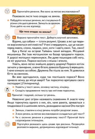 Невеличкі дикі огірки називають скаженими А знаєте чому
Якщо торкнутись одного з них, він, наче ракета, зривається з
плодоніжки й із шипінням летить, розкидаючи насіння Ото постріл
Відомо, що собаки — істоти розумні. Цікаво: а які ще твари-
ни вирізняються кмітливістю? Учені стверджують, що це насам-
перед мавпи, слони, пацюки, коні, коти і навіть свині. Так, свині!
Був у Китаї на острові Тайвань такий випадок. Місцевий
мешканець Лю їхав мотоциклом на базар продавати порося.
У дорозі мотоцикл перекинувся. Лю дуже пошкодив собі ногу,
не міг рухатися. Порося вилізло з мішка і втекло.
Уявіть, воно легко знайшло дорогу додому! Порося хотіли
загнати у свинарник, а воно бігало довкола будинку й верещало.
І наче кликало за собою. Дружина Лю пішла за ним. Їй довелося
бігти за свинкою.
Ви вже здогадалися, куди так поспішало порося? Воно
привело жінку до місця аварії! Так поросятко врятувало свого
господаря (З Інтернету).
10   
Прочитай і подумай, скільки тут речень.
	 	 9   
Виразно прочитайте текст. Доберіть влучний заголовок.
Пожовкле листя тихо опадає на землю.
		
8   
Прочитайте речення. Яке воно за метою висловлювання?
 
Побудуйте питальні речення, які стосувалися б
різних слів цього речення. Запишіть за зразком.
Усно дайте на них відповіді.
		
 
Укажіть у тексті зачин, основну частину, кінцівку.
		
 
Складіть продовження тексту про кмітливе поросятко.
		
 
Запиши, ставлячи в кінці речень потрібні розділові знаки.
		
 
З яких речень за метою висловлювання складається цей текст?
		
 
Чи є окличне речення в утвореному тексті? Прочитай його
з відповідною інтонацією.
		
11   
Підготуйся розказати щось цікаве про рослини. Потренуйся
розповісти виразно, дотримуючись відповідної інтонації.
Що тихо опадає на землю?
37
 