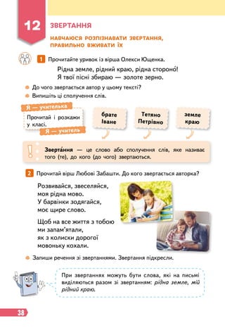38
Розвивайся, звеселяйся,
моя рідна мово.
У барвінки зодягайся,
моє щире слово.
Щоб на все життя з тобою
ми запам’ятали,
як з колиски дорогої
мовоньку кохали.
З
ве
р
тання
Н
авчаюся
р
озпізнавати зве
р
тання,
п
р
авильно вживати їх
Рідна земле, рідний краю, рідна стороно!
Я твої пісні збираю — золоте зерно.
		
1   
Прочитайте уривок із вірша Олекси Ющенка.
 
До чого звертається автор у цьому тексті?
 
Випишіть ці сполучення слів.
Звертання — це слово або сполучення слів, яке називає
того (те), до кого (до чого) звертаються.
Т
етяно
Петрівно
земле
краю
брате
Іване
Прочитай і розкажи
у класі.
Я
 
— учителька
Я
 
— учитель
2   
Прочитай вірш Любові Забашти. До кого звертається авторка?
 
Запиши речення зі звертаннями. Звертання підкресли.
При звертаннях можуть бути слова, які на письмі
виділяються разом зі звертанням: рідна земле, мій
рідний краю.
12
 