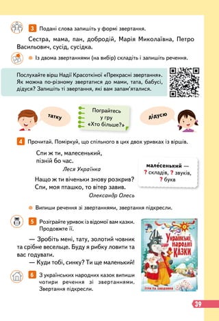 39
— Зробіть мені, тату, золотий човник
та срібне весельце. Буду я рибку ловити та
вас годувати.
— Куди тобі, синку? Ти ще маленький!
Сестра, мама, пан, добродій, Марія Миколаївна, Петро
Васильович, сусід, сусідка.
Спи ж ти, малесенький,
пізній бо час.
Леся Українка
Нащо ж ти віченьки знову розкрив?
Спи, моя пташко, то вітер завив.
Олександр Олесь
		
3   
Подані слова запишіть у формі звертання.
4   
Прочитай. Поміркуй, що спільного в цих двох уривках із віршів.
		
5   
Розіграйте уривок із відомої вам казки.
Продовжте її.
		
  
Із двома звертаннями (на вибір) складіть і запишіть речення.
		
 
Випиши речення зі звертаннями, звертання підкресли.
Послухайте вірш Надії Красоткіної «Прекрасні звертання».
Як можна по-різному звертатися до мами, тата, бабусі,
дідуся? Запишіть ті звертання, які вам запам’яталися.
татку дідусю
Пограйтесь
у гру
«Хто більше?»
		
6   
З українських народних казок випиши
чотири речення зі звертаннями.
Звертання підкресли.
малесенький —
? складів, ? звуків,
? букв
 
