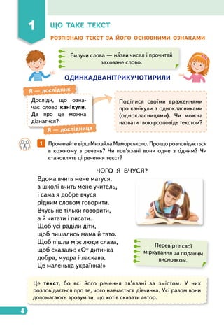 4
ЧОГО Я ВЧУСЯ?
Вдома вчить мене матуся,
в школі вчить мене учитель,
і сама я добре вчуся
рідним словом говорити.
Вчусь не тільки говорити,
а й читати і писати.
Щоб усі раділи діти,
щоб пишались мама й тато.
Щоб пішла між люди слава,
щоб сказали: «От дитинка
добра, мудра і ласкава.
Це маленька українка!»
Що таке текст
1
Розпізнаю текст за його основними ознаками
		 1   
Прочитайте вірш Михайла Маморського. Про що розповідається
в кожному з речень? Чи пов’язані вони одне з одним? Чи
становлять ці речення текст?
Досліди, що озна-
чає слово канікули.
Де про це можна
діз­
натися?
Я  — дослідник
Я  — дослідниця
Поділися своїми враженнями
про канікули з однокласниками
(однокласницями). Чи можна
назвати твою розповідь текстом?
Перевірте свої
міркування за поданим
висновком.
одинкадванітрикучотирили
Вилучи слова — назви чисел і прочитай
заховане слово.
Це текст, бо всі його речення зв’язані за змістом. У них
розповідається про те, чого навчається дівчинка. Усі разом вони
допомагають зрозуміти, що хотів сказати автор.
 