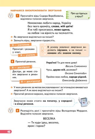 40
Н
авчаюся виок
р
емлювати зве
р
тання
Неможливо любити народ, Україну
без твого аромату, слово, мій цвіте!
Я ж тобі присягаюся, мово єдина,
на любов і на вірність на тисячоліття.
ВЕСЕЛКА
— Ти куди ідеш, веселко,
яром і горою?
		
7   
Прочитайте вірш Сидора Воробкевича,
виділяючи голосом звертання.
		
9   
Розподіліть ролі і прочитайте вірш Володимира Морданя.
Виділяйте голосом звертання.
Про що йдеться
у вірші?
 
Як звертання виділяється на письмі?
 
Запишіть вірш, звертання підкресліть.
Прочитай і розкажи
у класі.
Я
 
— учителька
Я
 
— учитель
В усному мовленні звертання ви-
діляють паузами, а на письмі —
комами або знаком оклику.
8   
Прочитай речення. Україно! Ти для мене диво!
Василь Симоненко
Чуєш, друже мій, розмови?
Оксана Сенатович
Прийми мою любов, народе рідний.
Олександр Довженко
Досліди, де може сто-
яти звертання в речен-
нях.
Я
 
— дослідник
Я
 
— дослідниця
 
У яких реченнях за метою висловлювання і за інтонацією вживається
звертання? А як воно виділяється на письмі?
 
Прочитай речення виразно, виділяючи голосом звертання.
Звертання може стояти на початку, у середині
і в кінці речення.
 