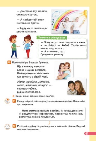Ще в колисці немовля
слово «мама» вимовля.
Найдорожче в світі слово
так звучить у рідній мові.
Мати, матінко, матусю,
мамо, мамочко, мамусю —
називаю тебе я,
рідна ненечко моя.
		
11   
Складіть і розіграйте сценку за поданою ситуацією. Пам’ятайте
про звертання.
10   
Прочитай вірш Варвари Гринько.
Мама втомлена прийшла з роботи. Ти хочеш допомогти
їй роздягнутися, перевзутися, пропонуєш попити чаю,
розпитуєш, як вона почувається.
		
 
Вивчи вірш і запиши його з пам’яті.
— До ставка іду, малята,
стежкою крутою.
— А навіщо тобі воду
із ставочка брати?
— Буду жито і пшеницю
рясно поливати.
		
12   
Розіграй подібну ситуацію вдома з кимось із рідних. Виділяй
голосом звертання.
— Чому ти до татка звертаєшся папа,
а до бабусі — бабо? Українською
мовою слід казати ...
— А я вважаю, що…
Продовжте розмову.
Хвилинка спілкування
41
 