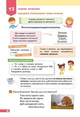 42
Ч
лени
р
ечення
Н
авчаюся
р
озпізнавати члени
р
ечення
Л
источкиздеревопадаютьназемлю.
Що опадає на землю?
Що роблять листочки?
З чого опадають листочки?
Куди листочки опадають?
Листочки.
Опадають.
З дерев.
На землю.
Прочитай і розкажи
у класі.
Я
 
— учителька
Я
 
— учитель
Слова в реченні, що відповідають
на певні питання, називаються
членами речення.
—
	
Усі слова є членами речення.
—
	
Ні, я з тобою не можу погодитися! Хіба
є членами речення слова з, на?
Продовжте розмову.
Хвилинка спілкування
Слова з, на, в, у, про та інші, до яких не можна постави
­
ти
питання, слугують для того, щоб пов’язати між собою сло-
ва в реченні, і вживаються з тими словами, які відповідають
на питання.
Тихо осінь ходить гаєм.
Ліс довкола аж горить.
Ясен листя осипає.
Дуб нахмурений стоїть.
Надія Приходько
1   
Прочитай речення. Про про що в них мовиться?
Утворіть речення і запишіть.
Дайте відповіді на запитання.
13
 