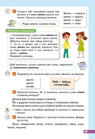 49
		
2   
Складіть або пригадайте відомі вам
речення зі словом земля в різних зна-
ченнях. Запишіть найкращі речення.
		
3   
Подумайте, які значення мають ці слова. Запишіть за зразком.
Земля — планета
земля — країна
земля — ґрунт
земля — поле
Рідна земля і в жмені мила.
— Я склав речення, у яких слово шапка має
різні значення. У хлопчика гарна шапка.
Дівчинка також має гарну шапочку.
— Та ні, я думаю, що в цих реченнях
слово шапка має однакові значення. Але
це слово може мати й інші значення. І в
цвяха є шапка…
Продовжте розмову.
Хвилинка спілкування
Щоб визначити, скільки значень має слово, звертайтеся
до тлумачного словника.
Баба — бабуся;
снігова баба.
крило
ручка
голова
Язик, новорічний, вінок, січень, понеділок, зірка, клас,
зошит, машина.
Дитина вже почала ходити ніжками.
Ми з дідусем полагодили стілець зі зламаною ніжкою.
На пеньку вмостилася ціла сімейка грибів на тонких ніжках.
		
5   
Запиши слова. Підкресли ті, що мають кілька значень. Доведи,
що це так.
		
4   
Прочитай речення. Як ти розумієш значення слова ніжка
в кожному випадку?
		
 
Одне з речень (на вибір) перебудуй на речення зі звертанням
і запиши.
 
