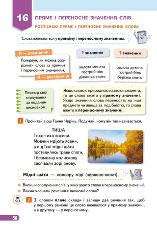 50
16
Пр
яме і пе
р
еносне значення слів
Розпізнаю п
р
яме і пе
р
еносне значення слова
Слова вживаються у прямому і переносному значеннях.
Поміркуй, як можна роз-
різнити слова із прямим
і переносним значенням.
Я
 
— дослідник
Я
 
— дослідниця
? значення ? значення
золота монета
гострий ніж
дівчинка спить
золота дитина
гострий біль
берізка спить
Перевір свої
міркування
за поданим
висновком.
Якщо слово є природною назвою предмета,
то це слово вжито у прямому значенні.
Якщо значення слова переносять на інші
предмети чи явища за подібністю, то слова
вжито в переносному значенні.
ТИША
Тихо-тихо восени.
Мовчки мріють ясени,
а під їхні мідні шати
постелились трави спати.
І безмовну колискову
заспівали зорі знову.
1   
Прочитай вірш Ганни Черінь. Подумай, чому він так називається.
Мідні шати — кольору міді (червоно-жовті).
 
Випиши сполучення слів, у яких ужито слова в переносному значенні.
 
Якими членами речення є виписані слова?
		
2   
Зі словом плаче склади і запиши два речення так, щоб
у першому реченні це слово вживалося у прямому значенні,
а в другому — у переносному.
 