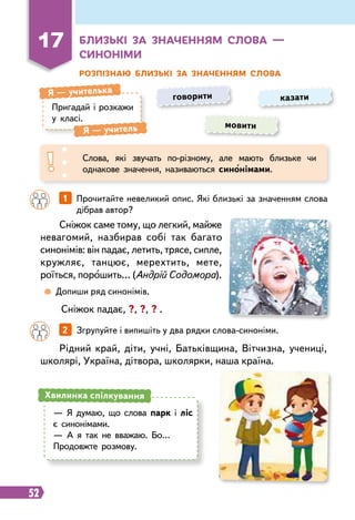 52
Розпізнаю близькі за значенням слова
Пригадай і розкажи
у класі.
Я
 
— учителька
Я
 
— учитель мовити
говорити казати
Слова, які звучать по-різному, але мають близьке чи
однакове значення, називаються синонімами.
Сніжок саме тому, що легкий, майже
невагомий, назбирав собі так багато
синонімів: він падає, летить, трясе, сипле,
кружляє, танцює, мерехтить, мете,
роїться, порошить… (Андрій Содомора).
Рідний край, діти, учні, Батьківщина, Вітчизна, учениці,
школярі, Україна, дітвора, школярки, наша країна.
		
1   
Прочитайте невеликий опис. Які близькі за значенням слова
дібрав автор?
		
2   
Згрупуйте і випишіть у два рядки слова-синоніми.
	
 
Допиши ряд синонімів.
Сніжок падає, ?, ?, ? .
— Я думаю, що слова парк і ліс
є синонімами.
— А я так не вважаю. Бо…
Продовжте розмову.
Хвилинка спілкування
17
Б
лизькі за значенням слова —
синоніми
 