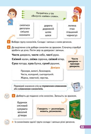 53
сміятися
реготати
смішно
хихикати
Чисте джерело, чисте небо, чисті руки.
Свіжий калач, свіжа сорочка, свіжий вітер.
Суха погода, суха булка, сухий рушник.
		
5   
Доберіть до поданих слів синоніми. Запишіть за зразком.
3   
Вибери групу синонімів. Склади і запиши з ними речення.
4   
До виділених слів добери синоніми за зразком. Спочатку спробуй
зробити це усно. Потім звір за довідкою і запиши.
дорога
дорожній
шлях
шосе
лелека
птах
пташиний
чорногуз
Пограйтесь у гру
«Вилучте «зайве» слово».
будинок
сміливий
сумувати
веселий
дітвора
Говорить — розповідає,
мовить, розмовляє.
Чисте
джерело —
прозоре
джерело.
		
 
Із синонімами однієї групи склади і запиши різні речення.
Прозоре, вимиті, безхмарне.
Чиста, холодний, сьогоднішній.
Жарка, невогкий, черства.
Д
овідка
Перевіряй значення слів за тлумачним словником
або словником синонімів.
 