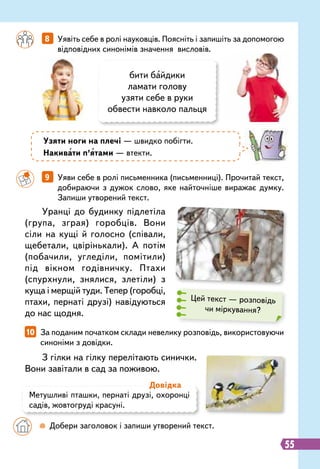 З гілки на гілку перелітають синички.
Вони завітали в сад за поживою.
Уранці до будинку підлетіла
(група, зграя) горобців. Вони
сіли на кущі й голосно (співали,
щебетали, цвірінькали). А потім
(побачили, угледіли, помітили)
під вікном годівничку. Птахи
(спурхнули, знялися, злетіли) з
куща і мерщій туди. Тепер (горобці,
птахи, пернаті друзі) навідуються
до нас щодня.
		
8   
Уявіть себе в ролі науковців. Поясніть і запишіть за допомогою
відповідних синонімів значення висловів.
10   
За поданим початком склади невелику розповідь, використовуючи
синоніми з довідки.
		
9   
Уяви себе в ролі письменника (письменниці). Прочитай текст,
добираючи з дужок слово, яке найточніше виражає думку.
Запиши утворений текст.
бити байдики
ламати голову
узяти себе в руки
обвести навколо пальця
Метушливі пташки, пернаті друзі, охоронці
садів, жовтогруді красуні.
Д
овідка
		
 
Добери заголовок і запиши утворений текст.
Узяти ноги на плечі — швидко побігти.
Накивати п’ятами — втекти.
Цей текст — розповідь
чи міркування?
55
 