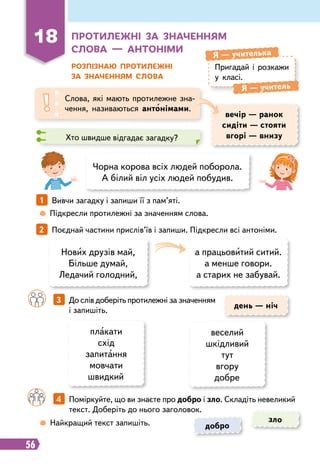 56
18
Пр
отилежні за значенням
слова — антоніми
Розпізнаю п
р
отилежні
за значенням слова
Пригадай і розкажи
у класі.
Я
 
— учителька
Я
 
— учитель
Слова, які мають протилежне зна-
чення, називаються антонімами.
вечір — ранок
сидіти — стояти
вгорі — внизу
день — ніч
Хто швидше відгадає загадку?
Чорна корова всіх людей поборола.
А білий віл усіх людей побудив.
Нових друзів май,
Більше думай,
Ледачий голодний,
плакати
схід
запитання
мовчати
швидкий
а працьовитий ситий.
а менше говори.
а старих не забувай.
веселий
шкідливий
тут
вгору
добре
1   
Вивчи загадку і запиши її з пам’яті.
2   
Поєднай частини прислів’їв і запиши. Підкресли всі антоніми.
	
 
Підкресли протилежні за значенням слова.
	
 
Найкращий текст запишіть.
		
3   
До слів доберіть протилежні за значенням
і запишіть.
		
4   
Поміркуйте, що ви знаєте про добро і зло. Складіть невеликий
текст. Доберіть до нього заголовок.
добро
зло
 