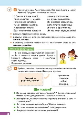 58
	
 
Випишіть парами антоніми з вірша.
	
 
Знайдіть у словнику антонімів протилежні за значення слова до слів
робити, завжди.
	
 
У словнику синонімів знайдіть близькі за значенням слова до слів
навпаки, залюбки.
З братом я живу у парі,
та не в злагоді — у сварі.
Робимо все залюбки,
тільки завжди навпаки.
Я збираюся лягати,
брат лише почав вставати,
я почну відпочивати,
він рушає працювати.
Як він може веселитись,
коли мушу я журитись?
Я стою, а брат біжить.
Як нас люди звуть, скажіть!
		
8   
Прочитайте вірш Алли Свашенко. Про яких братів у ньому
йдеться? Придумай заголовок до тексту.
—
	
Ти вже знаєш, як користуватися словником?
—
	
Та в словнику шукати довго! Краще в
Інтернеті: набираєш слово — і комп’ютер
видає відповідь.
Продовжте розмову.
Хвилинка спілкування
		
9   
Добери синоніми та антоніми до поданих слів самостійно або
скористайся словниками. Запиши за зразком.
Веселий —
радісний, сумний.
працювати
говорити
добре
сміливий
Що я знаю?
		
 
Які слова називаються однозначними? А багатозначними?
Наведи приклади однозначних і багатозначних слів.
		
 
Як відрізнити, коли слово вжито у прямому значенні, а коли —
у переносному?
		
 
Які слова називають синонімами? Наведи приклади.
		
 
Які слова називають антонімами? Наведи приклади.
		
 
Яка роль синонімів та антонімів у мовленні?
 