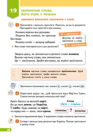 60
Н
авчаюся визначати закінчення у слові
Книжка мовчки все розкаже.
Людина без книжки, як криниця
без води.
Книжку читай — розуму набирай.
Країн багато на великій карті,
бо це твоя земля, це Україна.
Її люби і будь завжди на варті,
та серед них — вона, твоя єдина.
		
1   
Прочитайте і запишіть прислів’я. Поясніть, як ви їх розумієте.
Пригадайте інші прислів’я про книжку.
		
2   
Переставте рядки так, щоб прочитати вірш Мар’яни Савки.
З якою метою авторка написала свій твір?
		
3   
Склади і запиши своє речення про Україну. Познач закінчення
в цьому слові.
Досліди, як знайти
закінчення у слові.
Я
 
— дослідник
Я
 
— дослідниця
	
 
Яке слово повторюється в цих реченнях?
	
 
Запишіть відновлений вірш. У виділених словах позначте закінчення.
Зверни увагу, як змінюється в реченні слово книжка.
Визнач частину слова, яка змінюється.
Це — закінчення. Зроби висновок, як знайти закінчення.
Змінна частина слова називається закінченням. Щоб
знайти закінчення, треба змінити слово.
Закінчення стоїть у кінці слова.
Закінчення позначають так: книжк а , книжк у , книжк ою .
синоніми антоніми
Слова
варта — сторожа
?
19
З
акінчення слова,
його
р
оль у
р
еченні
 