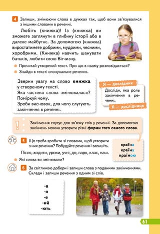 61
		
5   
Що треба зробити зі словами, щоб утворити
з них речення? Побудуйте речення і запишіть.
Досліди, яка роль
закін
­
чення в ре
­
ченні.
Я
 
— дослідник
Я
 
— дослідниця
Зверни увагу на слово книжка
у створеному тексті.
Яка частина слова змінювалася?
Поміркуй чому.
Зроби висновок, для чого слугують
закінчення в реченні.
Закінчення слугує для зв’язку слів у реченні. За допомогою
закінчень можна утворити різні форми того самого слова.
	
 
Прочитай утворений текст. Про що в ньому розповідається?
	
 
Знайди в тексті спонукальне речення.
	
 
Які слова ви змінювали?
4   
Запиши, змінюючи слова в дужках так, щоб вони зв’язувалися
з іншими словами в реченні.
Любіть (книжка)! Із (книжка) ви
зможете заглянути в глибину історії або в
далеке майбутнє. За допомогою (книжка)
виростатимете добрими, мудрими, чесними,
хоробрими. (Книжка) навчить шанувати
батьків, любити свою Вітчизну.
Після, ходити, уроки, учні, до, парк, клас, наш.
країна
країну
країною
		
6   
За світлиною добери і запиши слова з поданими закінченнями.
Склади і запиши речення з одним зі слів.
-а
-о
-е
-ий
-ють
 
