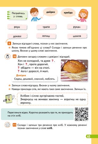 10   
Доповни загадку словами з довідки і відгадай.
9   
Запиши відгадані слова, познач у них закінчення.
	
 
Якою темою об’єднано ці слова? Склади і запиши речення про
школу. Визнач у цьому слові закінчення.
	
 
Запиши слово-відгадку. Визнач у ньому закінчення.
	
 
Наведи приклади слів, які мають таке саме закінчення. Запиши їх.
Пограйтесь
у слова.
Хоч не солодкий, та дуже ? .
Хоч і ? , проте дорогий.
? обідати — він на столі.
? його і дорослі, й малі.
крейда
роук
докаш
трапа
зотиш
рукач
шокла
Сядеш, дешевий, смачний, люблять.
Д
овідка
Хлібом і сіллю зустрічаємо гостей.
Змарнуєш на жнивах хвилину — втратиш не одну
зернину.
		
11   
Склади і запиши три речення про хліб. У кожному реченні
познач закінчення у слові хліб.
Перегляньте відео. Коротко розкажіть про те, як приходить
на стіл хліб.
дайрек
63
 