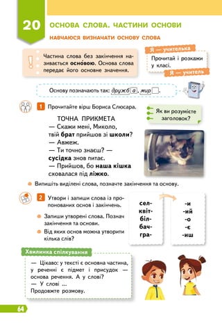 64
20
О
снова слова.
Ч
астини основи
Н
авчаюся визначати основу слова
Прочитай і розкажи
у класі.
Я
 
— учителька
Я
 
— учитель
Частина слова без закінчення на-
зивається основою. Основа слова
передає його основне значення.
		
1   
Прочитайте вірш Бориса Слюсара.
ТОЧНА ПРИКМЕТА
— Скажи мені, Миколо,
твій брат прийшов зі школи?
— Авжеж.
— Ти точно знаєш? —
сусідка знов питає.
— Прийшов, бо наша кішка
сховалася під ліжко.
Як ви розумієте
заголовок?
	
 
Випишіть виділені слова, позначте закінчення та основу.
		
 
Запиши утворені слова. Познач
закінчення та основи.
		
 
Від яких основ можна утворити
кілька слів?
—
	
Цікаво: у тексті є основна частина,
у реченні є підмет і присудок —
основа речення. А у слові?
—
	
У слові …
Продовжте розмову.
Хвилинка спілкування
		
2   
Утвори і запиши слова із про-
понованих основ і закінчень. сел-
квіт-
біл-
бач-
гра-
-и
-ий
-о
-є
-иш
Основу позначають так: дружб а , мир .
 