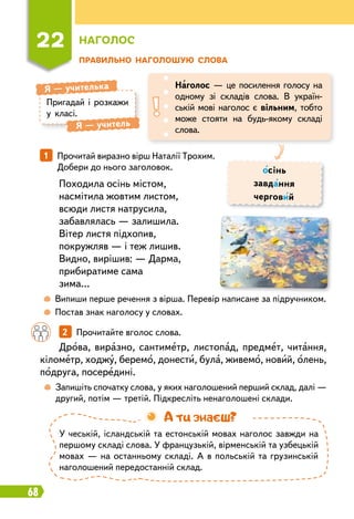 68
Пр
авильно наголошую слова
22
Н
аголос
Пригадай і розкажи
у класі.
Я
 
— учителька
Я
 
— учитель
Наголос — це посилення голосу на
одному зі складів слова. В україн-
ській мові наголос є вільним, тобто
може стояти на будь-якому складі
слова.
осінь
завдання
черговий
1   
Прочитай виразно вірш Наталії Трохим.
Добери до нього заголовок.
Походила осінь містом,
насмітила жовтим листом,
всюди листя натрусила,
забавлялась — залишила.
Вітер листя підхопив,
покружляв — і теж лишив.
Видно, вирішив: — Дарма,
прибиратиме сама
зима…
	
 
Випиши перше речення з вірша. Перевір написане за підручником.
	
 
Постав знак наголосу у словах.
		
2   
Прочитайте вголос слова.
	
 
Запишіть спочатку слова, у яких наголошений перший склад, далі —
другий, потім — третій. Підкресліть ненаголошені склади.
Дрова, виразно, сантиметр, листопад, предмет, читання,
кілометр, ходжу, беремо, донести, була, живемо, новий, олень,
подруга, посередині.
У чеській, ісландській та естонській мовах наголос завжди на
першому складі слова. У французькій, вірменській та узбецькій
мовах — на останньому складі. А в польській та грузинській
наголошений передостанній склад.
А ти знаєш?
 