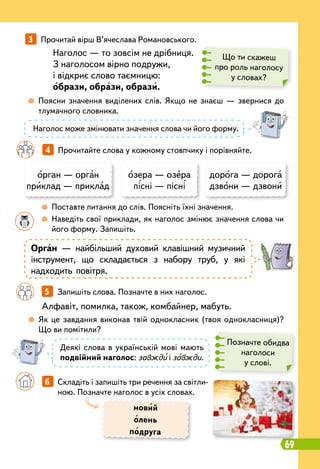 69
новий
олень
подруга
Наголос — то зовсім не дрібниця.
З наголосом вірно подружи,
і відкриє слово таємницю:
образи, образи, образи.
	
 
Поясни значення виділених слів. Якщо не знаєш — звернися до
тлумачного словника.
	
 
Як це завдання виконав твій однокласник (твоя однокласниця)?
Що ви помітили?
		
 
Поставте питання до слів. Поясніть їхні значення.
	 	
 
Наведіть свої приклади, як наголос змінює значення слова чи
його форму. Запишіть.
		
5   
Запишіть слова. Позначте в них наголос.
Алфавіт, помилка, також, комбайнер, мабуть.
Що ти скажеш
про роль наголосу
у словах?
Позначте обидва
наголоси
у слові.
Наголос може змінювати значення слова чи його форму.
Деякі слова в українській мові мають
подвійний наголос: завжди і завжди.
3   
Прочитай вірш В’ячеслава Романовського.
		
4   
Прочитайте слова у кожному стовпчику і порівняйте.
орган — орган
приклад — приклад
озера — озера
пісні — пісні
дорога — дорога
дзвони — дзвони
Орган — найбільший духовий клавішний музичний
інструмент, що складається з набору труб, у які
надходить повітря.
		
6   
Складіть і запишіть три речення за світли-
ною. Позначте наголос в усіх словах.
 