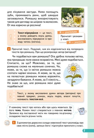 7
4   
Прочитай текст. Подумай, чим він відрізняється від попередніх
текстів про ромашку. Про що розмірковує автор (авторка)?
Чи подобається вам ромашка? Ота дрібна польова квітка,
яка прикрашає поле своєю яскравістю. Мені дуже подобається.
Спитаєте, за що? Можливо, за те, що
ромашка схожа на маленьке сонечко. Чи,
може, за те, що із квіток ромашки можна
сплітати чарівні віночки. А може, за те, що
на пелюстках ромашки можна ворожити,
загадуючи бажання. А може, за її ніжність…
Не знаю за що, але ромашка мені дуже
подобається!
для лікування застуди. Ними полощуть
зуби, промивають рани, щоб швидше
загоювалися. Ромашку використовують
також для догляду за шкірою та волоссям.
От яка корисна ця рослина!
Прочитай і розкажи
у класі.
Я
 
— учителька
Я
 
— учитель
Т
екст-міркування — це текст,
у якому доводять якусь думку,
висловлюють міркування із при
­
воду чогось (когось).
Текст, у якому висловлено думки автора (авторки) про
певний предмет, учинок, якусь подію, власні почуття,
називають текстом-есе.
У кожному тексті про когось або про щось мовиться. Це
його тема. Кожен текст створюється з певною метою.
Залежно від поставленої мети ми говоримо по-різному:
складаємо тексти різних типів.
		
5   
З допомогою дорослих склади невеликий текст-розповідь про
своє місто (село), запиши його і підготуйся прочитати у класі.
 