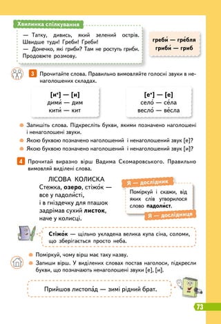 73
	
 
Запишіть слова. Підкресліть букви, якими позначено наголошені
і ненаголошені звуки.
	
 
Якою буквою позначено наголошений і ненаголошений звук [е]?
	
 
Якою буквою позначено наголошений і ненаголошений звук [и]?
		
 
Поміркуй, чому вірш має таку назву.
	 	
 
Запиши вірш. У виділених словах постав наголоси, підкресли
букви, що позначають ненаголошені звуки [е], [и].
		
3   
Прочитайте слова. Правильно вимовляйте голосні звуки в не-
наголошених складах.
4   
Прочитай виразно вірш Вадима Скомаровського. Правильно
вимовляй виділені слова.
[ие
] — [и]
дими — дим
кити — кит
[еи
] — [е]
село — села
весло — весла
—
	
Татку, дивись, який зелений острів.
Швидше туди! Греби! Греби!
—
	
Донечко, які гриби? Там не ростуть гриби.
Продовжте розмову.
Хвилинка спілкування
Поміркуй і скажи, від
яких слів утворилося
слово падолист.
Я
 
— дослідник
Я
 
— дослідниця
ЛІСОВА КОЛИСКА
Стежка, озеро, стіжок —
все у падолисті,
і в гніздечку для пташок
задрімав сухий листок,
наче у колисці.
Стіжок — щільно укладена велика купа сіна, соломи,
що зберігається просто неба.
греби — гребля
гриби — гриб
Прийшов листопад — зимі рідний брат.
 