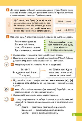 10   
Утворіть прислів’я і запишіть. Як ви їх розумієте?
		
12   
Із ряду споріднених слів вибери і запиши тільки ті слова, які
можуть бути перевірними до поданих слів із ненаголошеними
[е], [и].
		
11   
Уяви себе в ролі письменника (письменниці). Спробуй скласти
невеликий текст «Як починається зима?».
		
 
Запиши свій текст, пам’ятаючи вивчені правила.
8   
До слова димок добери і запиши споріднені слова. Постав у них
наголос. Визнач слово, яке допомогло записати правильну букву
в ненаголошених складах. Зроби висновок.
9   
Прочитай вірш Анатолія Камінчука. Придумай до нього заголовок.
Щоб знати, яку букву (е чи и) писати
в ненаголошеному складі кореня, тре-
ба змінити слово або дібрати до нього
спільнокореневе так, щоб ненаголо-
шений голосний став наголошеним.
зима — зими
зима — зимонька
Листя падає додолу.
Засинає гай і поле.
На в..рбі один л..сточок.
До з..ми один д..ньочок!
Земля — земелька, земляний, підземний.
Вишневий — вишенька, вишня, вишняк.
Синіти — синій, синяк, синенький.
Добери перевірні слова,
щоб перевірити, яку букву
(е чи и) писати
в ненаголошеному складі.
		
 
Запиши вірш, уставляючи пропущені букви у словах.
		
 
Написання якого слова не треба було перевіряти? Чому? Добери
до нього споріднені з ненаголошеним [и] і запиши їх.
		
 
Підкресліть слова з орфограмами: ненаголошені [е], [и]
в коренях слів. Доберіть до них перевірні і запишіть слова
парами.
Без сім’ї
Яке дерево, такі й віти,
Усе купиш,
які батьки, такі й діти.
лише тата і мами — ні.
нема щастя на землі.
75
 