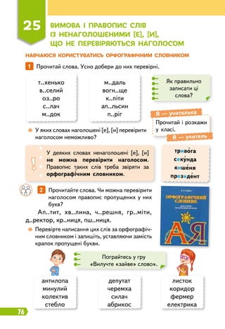 76
Н
авчаюся ко
р
истуватись о
р
фог
р
афічним словником
1   
Прочитай слова. Усно добери до них перевірні.
т..хенько
в..селий
оз..ро
с..лач
м..док
м..даль
вогн..ще
к..піти
ап..льсин
п..ріг
Як правильно
записати ці
слова?
	
 
У яких словах наголошені [е], [и] перевірити
наголосом неможливо?
Прочитай і розкажи
у класі.
Я
 
— учителька
Я
 
— учитель
У деяких словах ненаголошені [е], [и]
не можна перевірити наголосом.
Правопис таких слів треба звіряти за
орфографічним словником.
тривога
секунда
кишеня
президент
		
2   
Прочитайте слова. Чи можна перевірити
наголосом правопис пропущених у них
букв?
	
 
Перевірте написання цих слів за орфографіч-
ним словником і запишіть, уставляючи замість
крапок пропущені букви.
Ап..тит, хв..лина, ч..решня, гр..міти,
д..ректор, кр..ниця, пш..ниця.
Пограйтесь у гру
«Вилучте «зайве» слово».
депутат
черемха
силач
абрикос
листок
коридор
фермер
електрика
антилопа
минулий
колектив
стебло
25
В
имова і п
р
авопис слів
із ненаголошеними [е], [и],
щ
о не пе
р
еві
р
яються наголосом
 