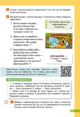 77
3   
Склади і запиши речення з будь-яким із тих слів, що не перевіря-
ються наголосом.
4   
Відгадай загадки і запиши відгадки. У записаних словах підкресли
орфограми.
		
5   
Добери з орфографічного словника три слова з ненаголо-
шеними голосними [е], [и], що не перевіряються наголосом.
Склади з цими словами речення і запиши.
За потреби користуйся
орфографічним
словником.
1.
	
Влітку медом ласував,
	
досхочу малини мав.
	
А як впав глибокий сніг,
	
позіхнув і спати ліг.
2.
	
Довга шия, як драбина,
	
в чорних плямах жовта спина,
	
височенна, ніби шафа,
	
в Африці живе ? .
3.
	
Цей рибалка добре дбає,
	
рибку будь-яку спіймає.
	
Хоч без вудки й без гачка —
	
з допомогою сачка.
	
Здогадались, хто цей пан?
	
Довгодзьобий ? .
Перегляньте відео про зоопарк. Запишіть назви
тварин, яких ви побачили. Чи є серед назв слова з
ненаголошеними [е], [и]. Як ви їх записали?
—
	
У вихідні в зоопарку свято. Я написала оголошення, щоб усі
охочі прийшли: «Завітайте всі до зоопарку у вихідні! У субо-
ту — день бигимота! У неділю — день антелопи!»
—
	
Може, ніхто й не прийде, бо таких тварин, як у твоєму ого-
лошенні, немає у природі. Я допоможу тобі виправити помилки!
Продовжте розмову.
Хвилинка спілкування
довгодзьобий —
? складів, ? звуків,
? букв
 