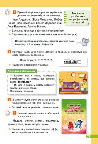 79
4   
Пригадай назви днів тижня. Запиши їх правильно, користуючись
орфографічним словником.
5   
Знайди у тлумачному словнику значення
трьох невідомих тобі слів і запиши їх.
		
6   
Запиши подані слова в абетковій
послідовності.
		
3   
Прочитайтепрізвищасучаснихукраїнських
дитячих письменників та письменниць.
	
 
Запиши ці прізвища в абетковій послідовності.
	
 
З допомогою дорослих назви твори цих авторів (авторок).
	
 
Підкресли орфограми у словах.
	
 
Спробуй скласти речення із цими словами.
	
 
Підкресли у словах ненаголошені [е], [и],
які не перевіряються наголосом.
Іван Андрусяк, Зірка Мензатюк, Любов
Відута, Іван Малкович, Сашко Дерманський,
Леся Воронина, Галина Малик.
Медаль, земля, лимон, дециметр,
крило, степи, зима, метро, синок.
Понеділок, ?, ?, ?, ?, ?, ?.
Твори яких
українських
авторів (авторок)
читаєш ти?
Шукаючи слова за алфавітом, звертай увагу не лише
на першу, а й на другу літеру слів.
—
	
Книжку, яку я читаю, називають
бестселером. Ти знаєш, що означає
слово бестселер?
—
	
Ні, але я знаю, у якому словнику
знайти значення слова.
Продовжте розмову.
Хвилинка спілкування
понеділок
 