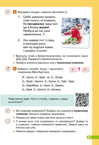 81
		
5   
Виберіть потрібні букви і прочитайте
скоромовку Юрія Кругляка.
		
4   
Відгадайте загадки і виразно прочитайте їх.
		
 
Які слова вам незрозумілі? Знайдіть їхні значення у тлумачному
словнику. Запишіть утворену скоромовку.
		
 
Підкресліть назви птахів, про яких ідеться в тексті.
		
 
У вимові яких слів скоромовки ти сумніваєшся? Знайди їх
у словнику і навчися вимовляти правильно. Зверни увагу на
наголос цих слів.
		
 
Навчися швидко і правильно вимовляти скоромовку.
		
 
Випишіть слова з буквосполученнями, які позначають звуки
[дж], [дз]. Підкресліть буквосполучення.
		
 
Знайдіть значення виділених слів у тлумачному словнику.
(Г, ґ)уска
 
(г, ґ)рає
 
на
 
(г, ґ)ітарі,
(г, ґ)ел(г, ґ)отить
 
(г, ґ)усак
 
(г, ґ)а(г, ґ)арі,
(г, ґ)оробець
 
(г, ґ)ука
 
(г, ґ)рака,
(г, ґ)ава
 
(г, ґ)атить
 
(г, ґ)опака.
1.
	
Срібні дзвоники лунають,
співи линуть, не вгавають.
На ґринджолах гарна пані
їде в білому жупані.
Прибула до нас сама
чарівниченька ? .
2.
	
Хоч надворі сніг і стужа,
я приходжу уночі,
вам під подушки ховаю
і цукерки, й калачі.
ґ г
?
Перегляньте відео. Кого із птахів, згаданих у вірші,
ви впізнали?
 