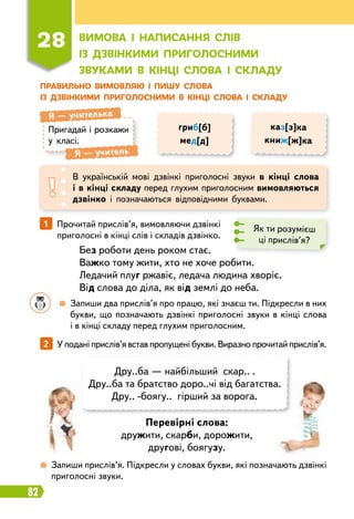 82
Пр
авильно вимовляю і пишу слова
із дзвінкими п
р
иголосними в кінці слова і складу
28
В
имова і написання слів
із дзвінкими п
р
иголосними
звуками в кінці слова і складу
Пригадай і розкажи
у класі.
Я
 
— учителька
Я
 
— учитель
В українській мові дзвінкі приголосні звуки в кінці слова
і в кінці складу перед глухим приголосним вимовляються
дзвінко і позначаються відповідними буквами.
гриб[б]
мед[д]
каз[з]ка
книж[ж]ка
1   
Прочитай прислів’я, вимовляючи дзвінкі
приголосні в кінці слів і складів дзвінко.
Без роботи день роком стає.
Важко тому жити, хто не хоче робити.
Ледачий плуг ржавіє, ледача людина хворіє.
Від слова до діла, як від землі до неба.
Перевірні слова:
дружити, скарби, дорожити,
другові, боягузу.
Як ти розумієш
ці прислів’я?
2   
У подані прислів’я встав пропущені букви. Виразно прочитай прислів’я.
	 	
 
Запиши два прислів’я про працю, які знаєш ти. Підкресли в них
букви, що позначають дзвінкі приголосні звуки в кінці слова
і в кінці складу перед глухим приголосним.
 
Запиши прислів’я. Підкресли у словах букви, які позначають дзвінкі
приголосні звуки.
Дру..ба — найбільший скар.. .
Дру..ба та братство доро..чі від багатства.
Дру.. -боягу.. гірший за ворога.
 