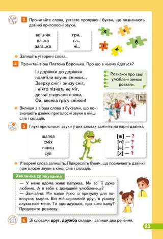 83
4   
Прочитай вірш Платона Воронька. Про що в ньому йдеться?
Із доріжки до доріжки
полетіли влучні сніжки…
Зверху сніг і знизу сніг,
і ніхто пізнать не міг,
де чиї стирчали ніжки.
Ой, весела гра у сніжки!
	
 
Запишіть утворені слова.
	
 
Випиши з вірша слова з буквами, що по-
значають дзвінкі приголосні звуки в кінці
слів і складів.
	
 
Утворені слова запишіть. Підкресліть букви, що позначають дзвінкі
приголосні звуки в кінці слів і складів.
		
3   
Прочитайте слова, уставте пропущені букви, що позначають
дзвінкі приголосні звуки.
		
5   
Глухі приголосні звуки у цих словах замініть на парні дзвінкі.
во..ник
ка..ка
зага..ка
шапка
сміх
папка
суп
[ш] — ?
[п] — ?
[с] — ?
[х] — ?
гри..
са..
ні..
б
д
ж
г
з
Розкажи про свої
улюблені зимові
розваги.
— У мене вдома живе папужка. Ми всі її дуже
любимо. А в тебе є домашній улюбленець?
— Звичайно. Ми взяли його із притулку для по-
кинутих тварин. Він мій справжній друг, в усьому
слухається мене. Ти здогадуєшся, про кого кажу?
Продовжте розмову.
Хвилинка спілкування
		
6   
Зі словами друг, дружба склади і запиши два речення.
 