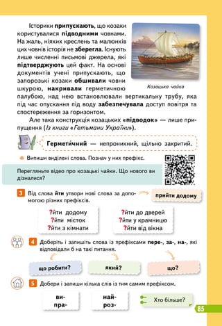 85
	
 
Випиши виділені слова. Познач у них префікс.
		
4   
Доберіть і запишіть слова із префіксами пере-, за-, на-, які
відповідали б на такі питання.
прийти додому
3   
Від слова йти утвори нові слова за допо-
могою різних префіксів.
Історики припускають, що козаки
користувалися підводними човнами.
На жаль, ніяких креслень та малюнків
цих човнів історія не зберегла. Існують
лише численні письмові джерела, які
підтверджують цей факт. На основі
документів учені припускають, що
запорозькі козаки обшивали човни
шкурою, накривали герметичною
палубою, над нею встановлювали вертикальну трубу, яка
під час опускання під воду забезпечувала доступ повітря та
спостереження за горизонтом.
Але така конструкція козацьких «підводок» — лише при-
пущення (Із книги «Гетьмани України»).
Герметичний — непроникний, щільно закритий.
Перегляньте відео про козацькі чайки. Що нового ви
дізналися?
?йти додому
?йти місток
?йти з кімнати
?йти до дверей
?йти у крамницю
?йти від вікна
ви-
пра-
най-
роз-
що робити? що?
який?
		
5   
Добери і запиши кілька слів із тим самим префіксом.
Хто більше?
Козацька чайка
 