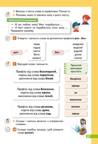 8   
Утворіть і запишіть слова за допомогою префіксів роз-, без-.
		
9   
Відгадай слова і запиши їх.
безділля
за
велике
праця
краща
маленька
		
 
Випиши з тексту слова із префіксами. Познач їх.
		
 
Розкажи, якою ти уявляєш зиму з цього тексту.
	 	
 
Склади і запиши речення з утвореними
словами.
—
	
Я так люблю зиму! Мені подобається …
—
	
А мені зовсім не подобається, коли зима …
Продовжте розмову.
Хвилинка спілкування
мова
гадка
нести
бити
казати
хмарний
водний
рідний
ділля
соння
роз- без-
Префікс від слова безхмарний,
корінь від слова перелісок,
закінчення від слова білий.
Префікс від слова безсоння,
корінь від слова крило,
закінчення від слова тихий.
Префікс від слова розмова,
корінь від слова дума,
закінчення від слова сад.
Прочитай
приховане
прислів’я.
		
10   
Склади подібну загадку, щоб утворити
слово розквіт.
87
 