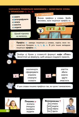 88
Н
авчаюся п
р
авильно вимовляти і записувати слова
з пр
ефіксами с-, з-, зі-
Визнач префікси у словах. Зроби
висновок, коли пишеться префікс с-.
Я
 
— дослідник
Я
 
— дослідниця
Шукай підказку
на малюнку.
сказати
сфотографувати
спитати
стемніти
схитрити
Знайди ці букви у словесній формулі кафе «Птах».
Запам’ятай цю формулу, щоб швидше згадувати правило.
У цих словах пишемо префікси так, як чуємо і вимовляємо.
Префікс с- завжди пишеться у словах, корінь яких по-
чинається буквами к, п, т, ф, х. В усіх інших випадках
пишеться префікс з-.
		
11   
Порівняйте префікси у словах лівого і правого стовпчиків.
Поясніть їхній правопис.
12   
Прочитай. Зверни увагу, як вимовляються слова із префіксом
з- перед глухими приголосними основи. Склади і запиши речення
із цими словами.
сколихнути
сформувати
спалити
стихнути
сховати
злетіти
збити
знести
здути
змастити
с- з-
Пишемо з-
зсипати
зчищати
зшивати
зцідити
Вимовляємо ?
[сс] ипати
[шч] ищати
[шш] ивати
[сц'] ідити
 