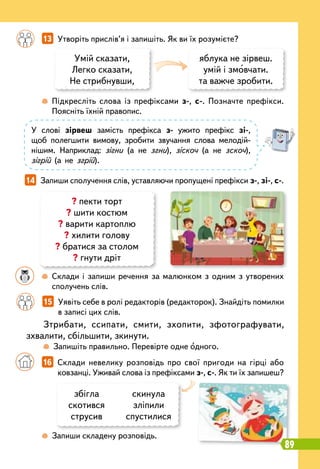 У слові зірвеш замість префікса з- ужито префікс зі-,
щоб полегшити вимову, зробити звучання слова мелодій-
нішим. Наприклад: зігни (а не згни), зіскоч (а не зскоч),
зігрій (а не згрій).
		
13   
Утворіть прислів’я і запишіть. Як ви їх розумієте?
14   
Запиши сполучення слів, уставляючи пропущені префікси з-, зі-, с-.
збігла
скотився
струсив
скинула
зліпили
спустилися
? пекти торт
? шити костюм
? варити картоплю
? хилити голову
? братися за столом
? гнути дріт
		
 
Склади і запиши речення за малюнком з одним з утворених
сполучень слів.
		
 
Запиши складену розповідь.
		
 
Підкресліть слова із префіксами з-, с-. Позначте префікси.
Поясніть їхній правопис.
Умій сказати,
Легко сказати,
Не стрибнувши,
яблука не зірвеш.
умій і змовчати.
та важче зробити.
		
16   
Склади невелику розповідь про свої пригоди на гірці або
ковзанці. Уживай слова із префіксами з-, с-. Як ти їх запишеш?
		
15   
Уявіть себе в ролі редакторів (редакторок). Знайдіть помилки
в записі цих слів.
Зтрибати, ссипати, смити, зхопити, зфотографувати,
зхвалити, сбільшити, зкинути.
		
 
Запишіть правильно. Перевірте одне одного.
89
 