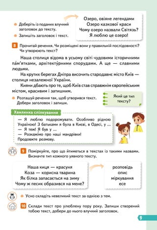 9   
Поміркуйте, про що йтиметься в текстах із такими назвами.
Визначте тип кожного уявного тексту.
		
 
Усно складіть невеликий текст за однією з тем.
Який це тип
тексту?
	
 
Доберіть із поданих влучний
заголовок до тексту.
	
 
Запишіть заголовок і текст.
Озеро, овіяне легендами
Озеро казкової краси
Чому озеро назвали Світязь?
Я люблю це озеро!
Наша киця — красуня
Коза — корисна тварина
Як білка запасається на зиму
Чому ж песик образився на мене?
розповідь
опис
міркування
есе
		
10   
Склади текст про улюблену пору року. Запиши створений
тобою текст, добери до нього влучний заголовок.
8   
Прочитай речення. Чи розміщені вони у правильній послідовності?
Чи утворюють текст?
Наша столиця відома в усьому світі чудовими історичними
пам’ятками, архітектурними спорудами. А ще — славними
людьми.
На крутих берегах Дніпра височить стародавнє місто Київ —
столиця незалежної України.
Кияни дбають про те, щоб Київ став справжнім європейським
містом, красивим і затишним.
 
Розташуй речення так, щоб утворився текст.
Добери заголовок і запиши.
—
	
Я люблю подорожувати. Особливо рідною
Україною! З батьками я була в Києві, в Одесі, у …
—
	
Я теж! Я був у …
—
	
Розкажімо про наші мандрівки!
Продовжте розмову.
Хвилинка спілкування
9
 