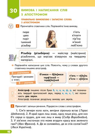 90
Пр
авильно вимовляю і записую слова
з апост
р
офом
30
В
имова і написання слів
з апост
р
офом
	
 
Порівняйте написання цих слів. Поясніть, чому у словах другого
стовпчика пишемо апостроф.
		
1   
Прочитайте стовпчики слів. Порівняйте їхню вимову.
пюре
цвях
пиріг
тьмяний
різьбяр
п’ють
в’язати
пір’їна
м’який
люб’язно
Р
ізьбяр (різьбярка) — майстер (майстриня)
різьб
­
лення, що вирізає візерунок на твердому
матеріалі.
Пригадай і розкажи
у класі.
Я
 
— учителька
Я
 
— учитель
Апостроф пишемо після букв б, п, в, м, ф, р, які познача-
ють твердий приголосний звук, перед я, ю, є, ї, які позна-
чають два звуки.
Апостроф позначає роздільну вимову цих звуків.
б’ємося — б[йе]мося
торф’яний —
торф[йа]ний
п’ють — п[йу]ть
з’їсти — з[йі]сти
2   
Прочитай і запиши речення. Підкресли слова з апострофом.
1. Сім’я вечеря коло хати, вечірня зіронька встає (Тарас
Шевченко). 2. Я край один лиш знаю, одну лише ріку, для них
б’є серце в грудях, для них лиш я живу (Сидір Воробкевич).
3. У зів’ялих листочках хто може вгадати красу всю зеленого
гаю? (Іван Франко). 4. Де ж соловейко, де ж спів солов’їний?
(Леся Українка).
 