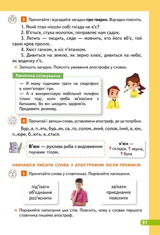 91
	
 
Запишіть загадки. Поясніть уживання апострофа у словах.
		
3   
Прочитайте і відгадайте загадки про тварин. Відгадки поясніть.
1. Який птах ніколи собі гнізда не в’є?
2. В’ється, стука молоток, поправляє нам садок.
3. Летить — пищить, сяде — мовчить, хто його вб’є, той
свою кров проллє.
4. Хвіст гачком, а ніс п’ятачком.
5. Дивиться на землю, як зерно клює, дивиться на небо,
як водичку п’є.
Бур..я, п..ять, бур..ян, св..то, солом..яний, солов..їний, в..юн,
п..юре, б..ють, в..ється.
—
	
Я можу годинами грати на смартфоні
в комп’ютерні ігри.
—
	
А я використовую мобільний телефон
тільки тоді, коли треба зв’язатися з
батьками, бо він шкодить здоров’ю.
Продовжте розмову.
Хвилинка спілкування
		
4   
Прочитай і запиши слова, уставляючи апостроф, де це потрібно.
Н
авчаюся писати слова з апост
р
офом після п
р
ефіксів
	
 
Порівняйте написання цих слів. Поясніть, чому у словах першого
стовпчика пишемо апостроф.
		
5   
Прочитайте слова у стовпчиках. Порівняйте написання.
під’їхати
об’єднання
роз’яснити
заїхати
приєднання
пояснити
В’юн — рухлива риба з видовженим
гнучким тілом.
в’юн —
? складів, ? звуків,
? букв
 
