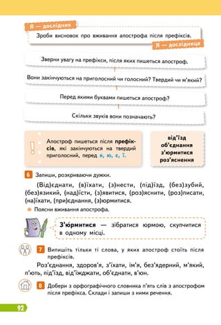 92
З’юрмитися — зібратися юрмою, скупчитися
в одному місці.
	
 
Поясни вживання апострофа.
		
7   
Випишіть тільки ті слова, у яких апостроф стоїть після
префіксів.
Зверни увагу на префікси, після яких пишеться апостроф.
Перед якими буквами пишеться апостроф?
Скільки звуків вони позначають?
Вони закінчуються на приголосний чи голосний? Твердий чи м’який?
Зроби висновок про вживання апострофа після префіксів.
Я
 
— дослідник
Я
 
— дослідниця
Апостроф пишеться після префік-
сів, які закінчуються на твердий
приголосний, перед я, ю, є, ї.
від’їзд
об’єднання
з’юрмитися
роз’яснення
6   
Запиши, розкриваючи дужки.
(Від)єднати, (в)їхати, (з)нести, (під)їзд, (без)зубий,
(без)язикий, (над)їсти, (з)явитися, (роз)яснити, (роз)писати,
(на)їхати, (при)єднання, (з)юрмитися.
Роз’єднання, здоров’я, з’їхати, ім’я, без’ядерний, м’який,
п’ють, під’їзд, від’їжджати, об’єднати, в’юн.
		
8   
Добери з орфографічного словника п’ять слів з апострофом
після префікса. Склади і запиши з ними речення.
 