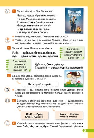 95
		
 
Випишіть виділені слова. Позначте в них суфікси.
		
 
Уявіть, що ви зустріли святого Миколая. Про що ви з ним
поговорили б? Складіть і розіграйте сценку у класі.
		
 
Уяви себе в ролі письменника (письменниці). Добери влучні
слова до зображеного на малюнку. Склади казку і розкажи її
у класі.
	 	 6   
Утвори і запиши зменшувально-пестливі форми до слів мама,
тато, баба, дід, сестра, брат. Уживай їх у розмові з рідними.
		
2   
Прочитайте вірш Віри Паронової.
		
5   
Запишіть у стовпчик своє ім’я і два імені — однокласника
та однокласниці. Від записаних імен за допомогою суфіксів
утворіть зменшувально-пестливі форми.
3   
Прочитай слова. Назви в них суфікси.
4   
Від цих слів утвори спільнокореневі слова за
допомогою суфіксів. Запиши їх.
Юрій — Юрко,
Юрась, Юрасик.
Ольга — Олечка,
Олюся, Олюня.
Бачиш, перша зіронька горить —
то вже Миколай до нас спішить.
В нього коник білий, наче сніг,
борода сивенька аж до ніг.
У сріблясті саночки сіда,
і за вітром в’ється борода.
Риба — рибка, рибочка, рибонька.
Зуб — зубок, зубик, зубчик, зубочок.
Дуб — дубина, дубище.
Страшний — страшнющий, страшезний.
Які суфікси
надають словам
зменшувального
значення?
А які суфікси
вказують
на значення
збільшення?
Хата, гриб, старий.
 