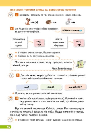 96
Н
авчаюся тво
р
ити слова за допомогою суфіксів
		
7   
Доберіть і запишіть по три слова з кожним із цих суфіксів.
		
10   
Уявіть себе в ролі редакторів (редакторок). Прочитайте текст.
Недоречно вжиті слова замініть на такі, що відповідають
змісту тексту.
8   
Від поданих слів утвори назви професій
за допомогою суфіксів.
-ен(я) -ок -ик
аптека — аптекар
бібліотека
човни
кухня
пекти
малювати
лікувати
-ар,
-яр
-ар,
-яр
		
 
Утворені слова запиши. Познач суфікси.
	 	
 
Поясни, як ти розумієш цей вислів.
	
 
Поясніть, як утворилися записані вами слова.
Могутня машина словотвору працює, немов
вічний двигун.
Іван Вихованець
Був легенький морозище. Світило сонце. Раптом насунула
величезна хмарка і закрила пів неба. Подув сильний вітерець.
Посипав густий лапатий сніжок.
	 	
 
Утворений текст запиши. Познач суфікси у замінених словах.
		
9   
До слів зима, мороз доберіть і запишіть спільнокореневі
слова, які відповідали б на такі питання.
що? що робити?
який?
 