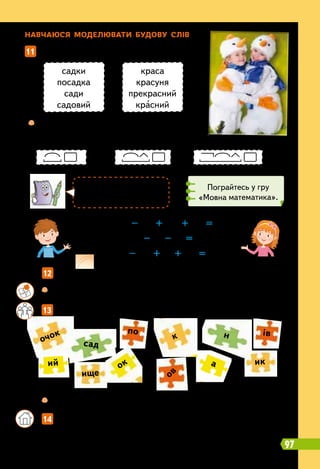 Н
авчаюся моделювати будову слів
		
12   
Запиши утворені слова. Познач у них закінчення й основу.
11   
Прочитай слова.
		
13   
Складіть слова з поданих частин і запишіть їх.
садки
посадка
сади
садовий
краса
красуня
прекрасний
красний
	
 
Випиши спочатку ті слова, які відповідають
першій моделі, потім — другій, далі — третій.
97
білий – ий + изн + а =
сніговик – ик – ов =
зима – а + ов + ий =
		
 
Склади подібний приклад, щоб утворилося слово ковзанка.
		
 
Позначте у словах суфікси.
	 	 14   
Склади і запиши три речення про зимові свята. У трьох словах
(на вибір) знайди і познач префікси та суфікси.
сад
ик
ище
н
ок
ий а
по ів
к
очок
ов
К
расний — гарний,
вродливий.
Пограйтесь у гру
«Мовна математика».
 