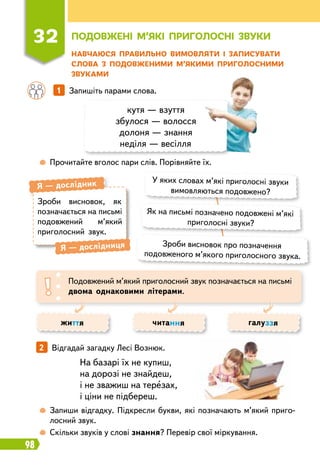 98
Н
авчаюся п
р
авильно вимовляти і записувати
слова з подовженими м’якими п
р
иголосними
звуками
32
П
одовжені м’які п
р
иголосні звуки
	
 
Прочитайте вголос пари слів. Порівняйте їх.
	
 
Запиши відгадку. Підкресли букви, які позначають м’який приго
­
лосний звук.
	
 
Скільки звуків у слові знання? Перевір свої міркування.
		
1   
Запишіть парами слова.
2   
Відгадай загадку Лесі Вознюк.
кутя — взуття
збулося — волосся
долоня — знання
неділя — весілля
У яких словах м’які приголосні звуки
вимовляються подовжено?
Як на письмі позначено подовжені м’які
приголосні звуки?
Зроби висновок про позначення
подовженого м’якого приголосного звука.
Зроби висновок, як
позначається на письмі
подовжений м’який
при
­
голосний звук.
Я
 
— дослідник
Я
 
— дослідниця
Подовжений м’який приголосний звук позначається на письмі
двома однаковими літерами.
життя читання галуззя
На базарі їх не купиш,
на дорозі не знайдеш,
і не зважиш на терезах,
і ціни не підбереш.
 