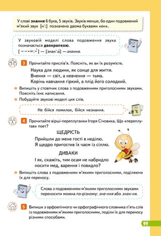 99
	
 
Випишіть у стовпчик слова з подовженими приголосними звуками.
Поясніть їхнє написання.
	
 
Побудуйте звукові моделі цих слів.
	
 
Випишіть слова з подовженими м’якими приголосними, поділяючи
їх для переносу.
		
4   
Прочитайте вірші-переплутанки Ігоря Січовика. Що «переплу-
тав» поет?
		
3   
Прочитайте прислів’я. Поясніть, як ви їх розумієте.
Наука для людини, як сонце для життя.
Вчення — світ, а невчення — тьма.
Корінь навчання гіркий, а плід його солодкий.
У слові знання 6 букв, 5 звуків. Звуків менше, бо один подовжений
м’який звук [н':] позначено двома буквами «ен».
У звуковій моделі слова подовження звука
позначається двокрапкою.
[
 
–
 
–
 
•
 
=
 
:
 
•
 
] — [знан':а] —знання.
Слова з подовженими м’якими приголосними звуками
переносити можна по-різному: зна-ння або знан-ня.
Не бійся помилок, бійся незнання.
ЩЕДРІСТЬ
Прийшли до мене гості в неділю.
Я щедро пригостив їх чаєм із сіллю.
ДИВАКИ
І як, скажіть, тим осам не набридло
носити мед, варення і повидло?
	 	 5   
Випиши з орфоепічного чи орфографічного словника п’ять слів
із подовженими м’якими приголосними, поділи їх для переносу
різними способами.
 
