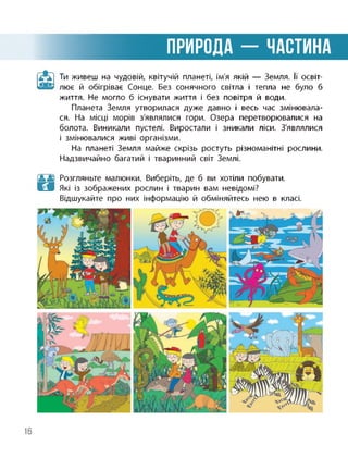 ПРИРОДА - ЧАСТИНА
П Ти живеш на чудовій, квітучій планеті, ім'я якій — Земля. її освіт-
лює й обігріває Сонце. Без сонячного світла і тепла не було б
життя. Не могло б існувати життя і без повітря й води.
Планета Земля утворилася дуже давно і весь час змінювала­
ся. На місці морів з'являлися гори. Озера перетворювалися на
болота. Виникали пустелі. Виростали і зникали ліси. З'являлися
і змінювалися живі організми.
На планеті Земля майже скрізь ростуть різноманітні рослини.
Надзвичайно багатий і тваринний світ Землі.
Розгляньте малюнки. Виберіть, де б ви хотіли побувати.
Які із зображених рослин і тварин вам невідомі?
Відшукайте про них інформацію й обміняйтесь нею в класі.
16
 