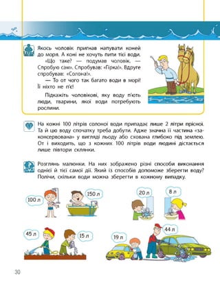 А Якось чоловік пригнав напувати коней
до моря. А коні не хочуть пити тієї води.
«Що таке? — подумав чоловік. —
Спробую сам». Спробував: «Гірка!». Вдруге
спробував: «Солона!».
— То от чого так багато води в морі!
її ніхто не п'є!
Підкажіть чоловікові, яку воду п'ють
люди, тварини, якої води потребують
рослини.
лил] На кожні 100 літрів солоної води припадає лише 2 літри прісної.
——Та й цю воду спочатку треба добути. Адже значна її частина «за­
консервована» у вигляді льоду або схована глибоко під землею.
От і виходить, що з кожних 100 літрів води людині дістається
лише півтори склянки.
Розглянь малюнки. На них зображено різні способи виконання
однієї й тієї самої дії. Який із способів допоможе зберегти воду?
Полічи, скільки води можна зберегти в кожному випадку.
30
 