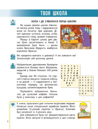 ТВОЯ ШКОЛА
КОЛИ І ДЕ З'ЯВИЛИСЯ
На наших землях школи з'явили­
ся тисячу років тому. І відкривалися
вони на початку при церквах. Ді­
тей навчали читання, письма, лічби,
церковного співу, правил поведінки.
Першу в Європі школу для дів­
чат було організовано в Києві. її
вихованкою була Анна — дочка
князя Ярослава Мудрого, майбутня
королева Франції.
ПЕРШІ ШКОЛИ
Які предмети вивчали в давнину? А які вивчаєте ви?
Запропонуй свій розклад уроків.
Найдавнішим друкованим букварем
уважається буквар Івана Федорова,
виданий у Львові близько 500 років
тому.
Буквар має 80 сторінок. На пер­
шій сторінці вміщено тодішню азбуку,
а на другій — її надруковано у зво­
ротному порядку. Це допомагало
кращому запам'ятовуванню букв.
А К к г л
Ж &
5 3 и г
К Л М п п
с т X •г 4*
Порівняйте зображення. Визна­
чте, де сучасний алфавіт. Скільки
букв у кожному з цих алфавітів?
Г IV Ц 7 ш ш
•к ы ь V є и А Б В Г Ґ
Й 0 А СО Д Е Є Ж 3
| р И І ї Й К
Л »■ Л М Н О П
Р С Т У Ф
X Ц Ч Ш Щ
Ь Ю Я
атоа’і Є книги, призначені для читання незрячими людьми.
Написані вони спеціальним шрифтом Брайля. Його
розробив 15-річний підліток із Франції. Хлопчик
був незрячий із 3-річного віку.
Для зображення букв тут використовуються шість
крапок. Вони випуклі й розміщуються у два стовпці.
6
 