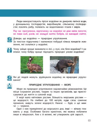 Люди використовують прісні водойми як джерело питної води,
у домашньому господарстві, виробництві, сільському господар­
стві; ловлять рибу, полюють на водоплавних птахів і звірів.
Під час прогулянки, відпочинку на водоймі не рви квіти латаття,
не лови жаб, раків, не знищуй житло бобрів, не викидай сміття.
Доведи, що водойма — природне угруповання.
За текстом підручника і малюнком побудуй кілька ланцюгів жив­
лення, які склалися у водоймі.
Н
Чому зайцю краще виживати в лісі, у лузі, ніж біля водойми? І на­
впаки: чому бобру краще підходять природні умови водойми?
Які дії людей можуть зруйнувати водойму як природне угрупо­
вання?
ПРИРОДНЕ УГРУПОВАННЯ — МОРЕ
Море як природне угруповання надзвичайно різноманітне. Це
місце існування рослин, тварин та інших організмів, що присто­
сувалися до життя в солоній воді.
У морі мало квіткових рослин. Більшість морських рослин —
це водорості. На глибині до 100 метрів, куди сягає сонячне
проміння, живуть зелені водорості. Нижче — бурі, а ще ниж­
че — червоні.
Одні з них прикріплені до морського дна, інші — вільно пла­
вають у воді. Особливо багато крихітних, які можна побачити
лише в мікроскоп. Але є й великі, які утворюють цілі зарості.
83
 