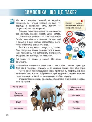 СИМВОЛІКА. ЩО ЦЕ ТАКЕ?
Ми часто кажемо: сильний, як ведмідь;
стрункий, як тополя; хитрий, як лис. Тут
ведмідь є символом сили, тополя —
стрункості, лис — хитрості.
Завдяки символам можна одним словом
або якимось знаком сказати дуже багато.
Озирнімося довкола — і ми побачимо
безліч символічних позначень. Це дорожні
й товарні знаки, марки автомобілів, лого­
типи (емблеми) різних установ.
Знаки є в гаджетах: пошук, гра, пошта.
Ваш підручник також починається з умов­
них позначень, які замінюють пояснення,
вказують, як виконувати завдання.
Які знаки ти бачиш у школі? Що вони
означають?
Символ — умовне
позначення якогось
предмета, явища.
Найдавніша символіка пов'язана з могутніми силами природи.
Тоді різні племена називали себе синами сонця, ріки або гори.
Часто вони проголошували своїм предком ту тварину, від якої
залежало їхнє життя. Зображення цієї тварини ставали знаками
роду, племені, а іноді — символами країни, народу.
Об'єднайтеся в пари. Дослідіть, символами яких країн є зобра­
жені тварини.
Австралія
Велика
Британія
Індія
Німеччина
Сполучені
Штати Америки
Франція
Китай
Україна
96
 