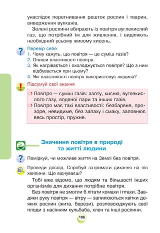 106
унаслідок перегнивання решток рослин і тварин,
виверження вулканів.
Зелені рослини вбирають із повітря вуглекислий
газ, що потрібний їм для живлення, і виділяють
необхідний усьому живому кисень.
Перевір себе
1. Чому кажуть, що повітря — це суміш газів?
2. Опиши властивості повітря.
3. Як нагрівається і охолоджується повітря? Що з ним
відбувається при цьому?
4. Які властивості повітря використовує людина?
!
Підсумуй свої знання
 Повітря — суміш газів: азоту, кисню, вуглекис-
лого газу, водяної пари та інших газів.
 Повітря має такі властивості: безбарвне, про-
зоре, невидиме, без запаху і смаку, заповнює
весь простір, пружне.
Значення повітря в природі
та житті людини
Поміркуй, чи можливе життя на Землі без повітря.
Проведи дослід. Спробуй затримати дихання на пів
хвилини. Що відчуваєш?
Тобі вже відомо, що людям та більшості інших
організмів для дихання потрібне повітря.
Без повітря не змогли б літати комахи і птахи. Зав-
дяки руху повітря — вітру — запилюються квітки де-
яких рослин (жита, берези), розповсюджують свої
плоди з насінням кульбаба, клен та інші рослини.
 